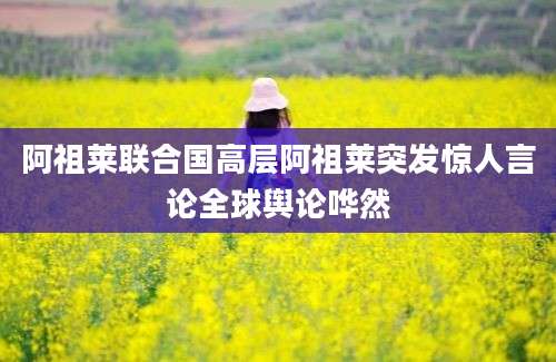 阿祖莱联合国高层阿祖莱突发惊人言论全球舆论哗然