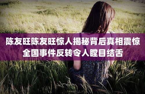 陈友旺陈友旺惊人揭秘背后真相震惊全国事件反转令人瞠目结舌
