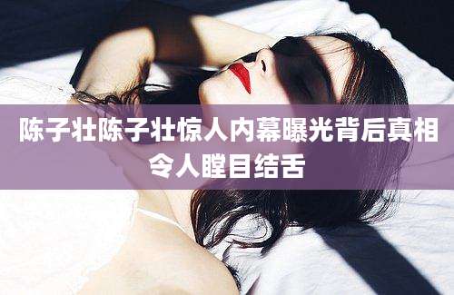 陈子壮陈子壮惊人内幕曝光背后真相令人瞠目结舌