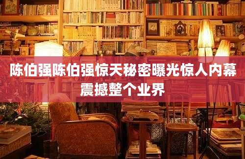 陈伯强陈伯强惊天秘密曝光惊人内幕震撼整个业界