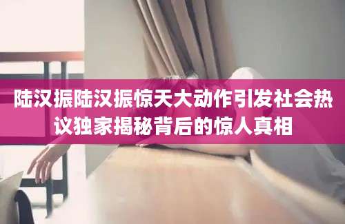 陆汉振陆汉振惊天大动作引发社会热议独家揭秘背后的惊人真相
