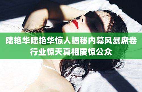 陆艳华陆艳华惊人揭秘内幕风暴席卷行业惊天真相震惊公众