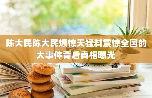 陈大民陈大民爆惊天猛料震惊全国的大事件背后真相曝光