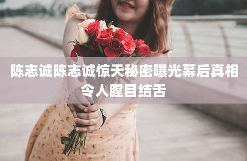 陈志诚陈志诚惊天秘密曝光幕后真相令人瞠目结舌