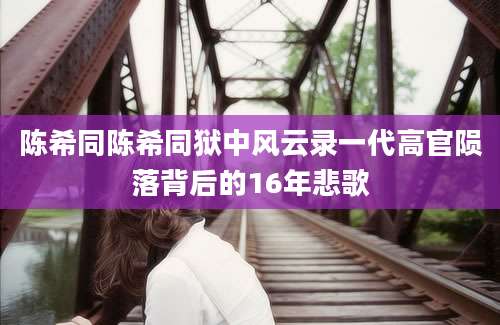 陈希同陈希同狱中风云录一代高官陨落背后的16年悲歌