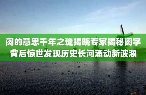 阕的意思千年之谜揭晓专家揭秘阕字背后惊世发现历史长河涌动新波澜