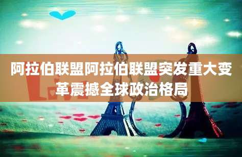 阿拉伯联盟阿拉伯联盟突发重大变革震撼全球政治格局