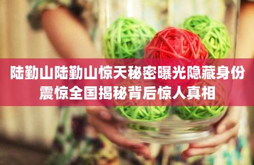 陆勤山陆勤山惊天秘密曝光隐藏身份震惊全国揭秘背后惊人真相