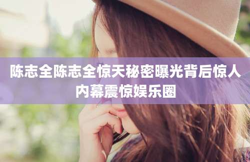 陈志全陈志全惊天秘密曝光背后惊人内幕震惊娱乐圈