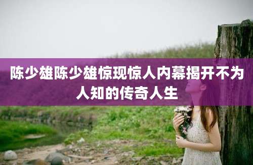 陈少雄陈少雄惊现惊人内幕揭开不为人知的传奇人生