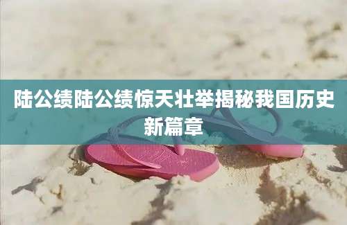 陆公绩陆公绩惊天壮举揭秘我国历史新篇章