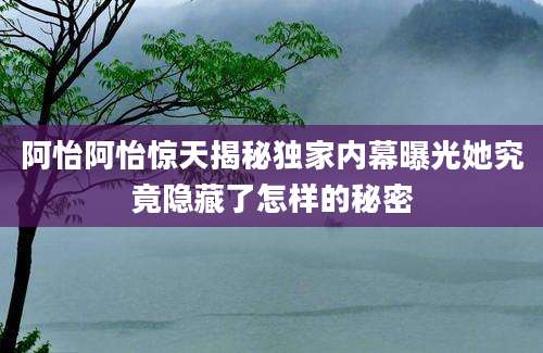 阿怡阿怡惊天揭秘独家内幕曝光她究竟隐藏了怎样的秘密
