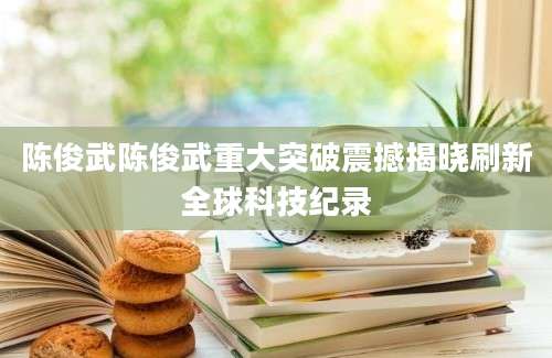 陈俊武陈俊武重大突破震撼揭晓刷新全球科技纪录
