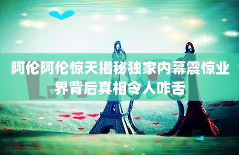 阿伦阿伦惊天揭秘独家内幕震惊业界背后真相令人咋舌