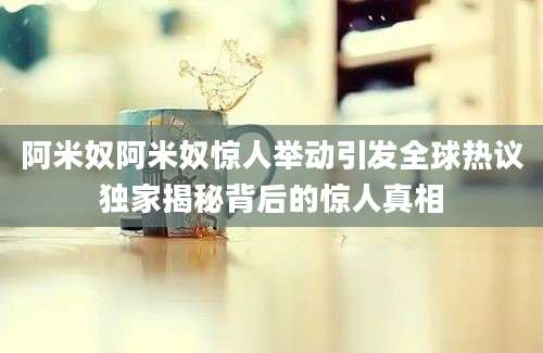 阿米奴阿米奴惊人举动引发全球热议独家揭秘背后的惊人真相