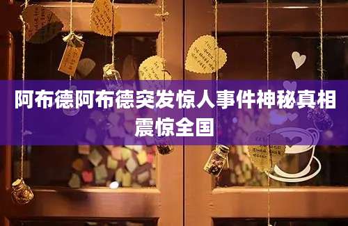 阿布德阿布德突发惊人事件神秘真相震惊全国
