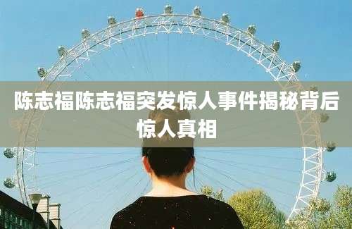 陈志福陈志福突发惊人事件揭秘背后惊人真相