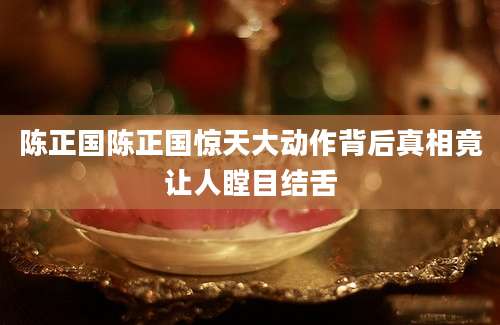 陈正国陈正国惊天大动作背后真相竟让人瞠目结舌