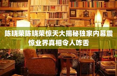 陈晓荣陈晓荣惊天大揭秘独家内幕震惊业界真相令人咋舌
