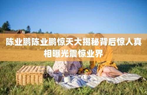 陈业鹏陈业鹏惊天大揭秘背后惊人真相曝光震惊业界