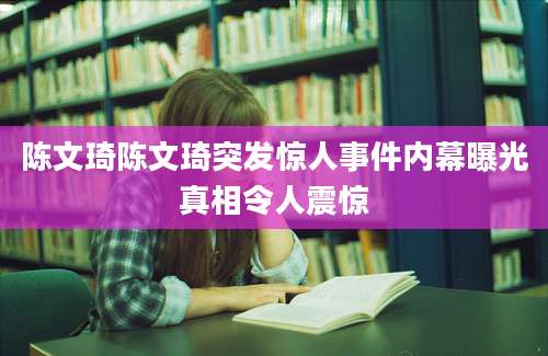 陈文琦陈文琦突发惊人事件内幕曝光真相令人震惊