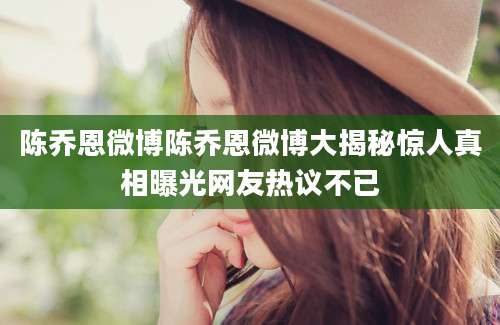 陈乔恩微博陈乔恩微博大揭秘惊人真相曝光网友热议不已
