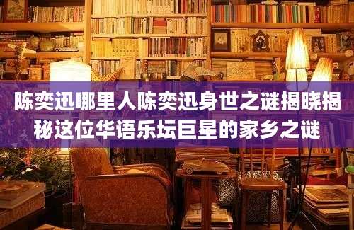 陈奕迅哪里人陈奕迅身世之谜揭晓揭秘这位华语乐坛巨星的家乡之谜