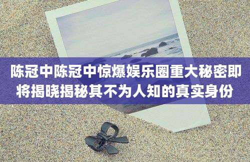 陈冠中陈冠中惊爆娱乐圈重大秘密即将揭晓揭秘其不为人知的真实身份