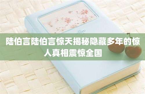 陆伯言陆伯言惊天揭秘隐藏多年的惊人真相震惊全国
