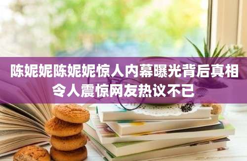 陈妮妮陈妮妮惊人内幕曝光背后真相令人震惊网友热议不已