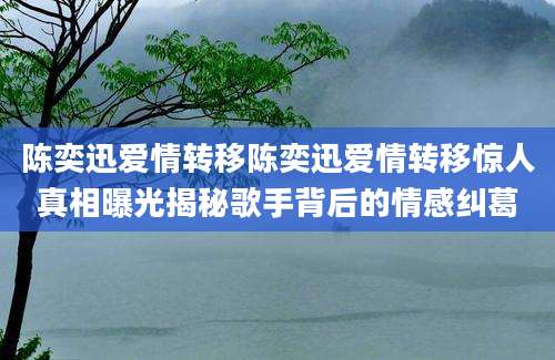 陈奕迅爱情转移陈奕迅爱情转移惊人真相曝光揭秘歌手背后的情感纠葛