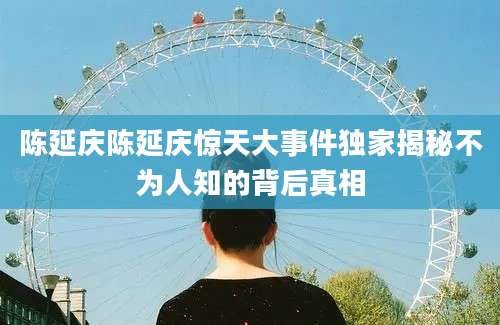 陈延庆陈延庆惊天大事件独家揭秘不为人知的背后真相