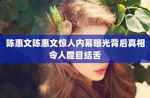 陈惠文陈惠文惊人内幕曝光背后真相令人瞠目结舌