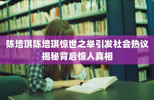 陈培琪陈培琪惊世之举引发社会热议揭秘背后惊人真相