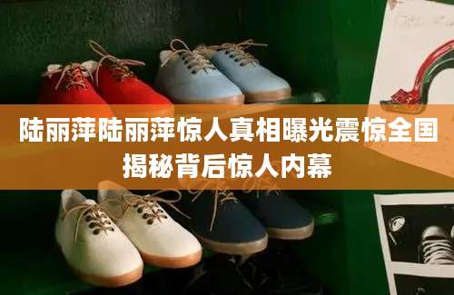陆丽萍陆丽萍惊人真相曝光震惊全国揭秘背后惊人内幕