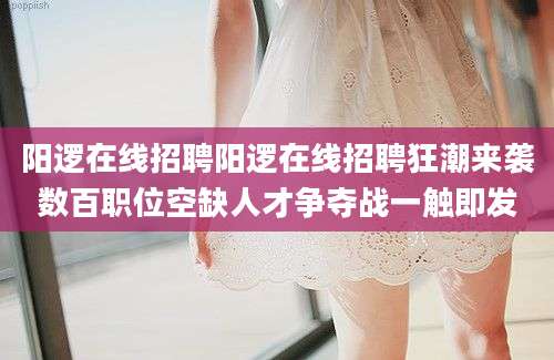阳逻在线招聘阳逻在线招聘狂潮来袭数百职位空缺人才争夺战一触即发