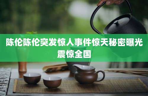 陈伦陈伦突发惊人事件惊天秘密曝光震惊全国