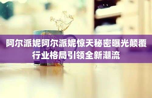 阿尔派妮阿尔派妮惊天秘密曝光颠覆行业格局引领全新潮流