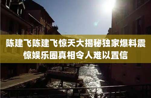 陈建飞陈建飞惊天大揭秘独家爆料震惊娱乐圈真相令人难以置信