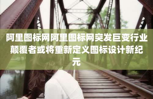 阿里图标网阿里图标网突发巨变行业颠覆者或将重新定义图标设计新纪元