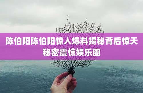 陈伯阳陈伯阳惊人爆料揭秘背后惊天秘密震惊娱乐圈