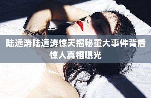 陆远涛陆远涛惊天揭秘重大事件背后惊人真相曝光