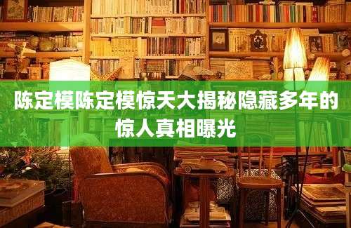 陈定模陈定模惊天大揭秘隐藏多年的惊人真相曝光
