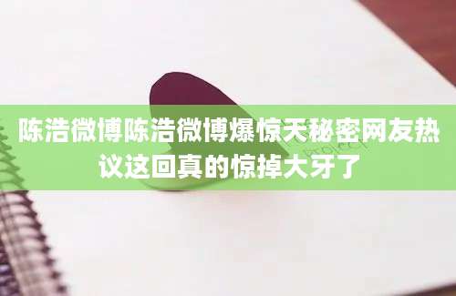 陈浩微博陈浩微博爆惊天秘密网友热议这回真的惊掉大牙了
