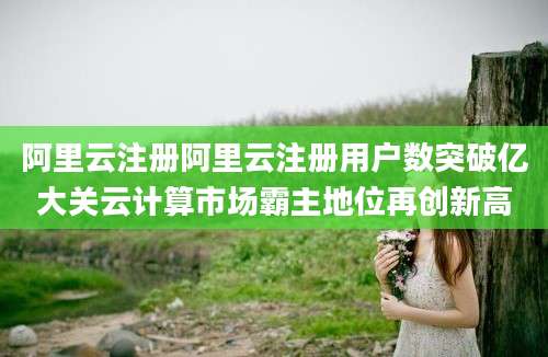 阿里云注册阿里云注册用户数突破亿大关云计算市场霸主地位再创新高