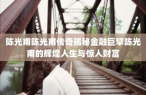 陈光甫陈光甫传奇揭秘金融巨擘陈光甫的辉煌人生与惊人财富