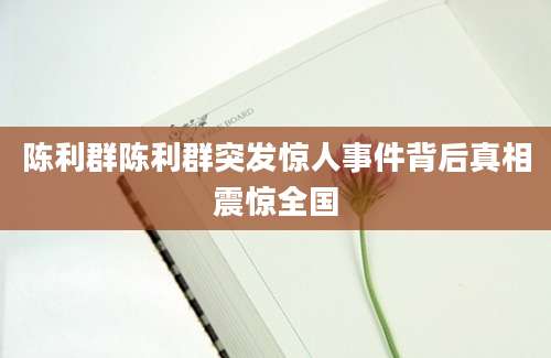 陈利群陈利群突发惊人事件背后真相震惊全国