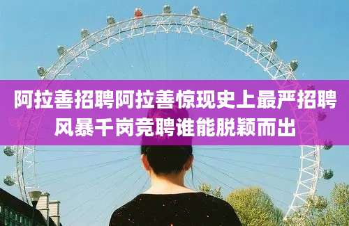 阿拉善招聘阿拉善惊现史上最严招聘风暴千岗竞聘谁能脱颖而出
