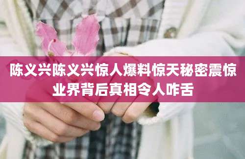 陈义兴陈义兴惊人爆料惊天秘密震惊业界背后真相令人咋舌