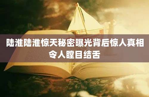 陆淮陆淮惊天秘密曝光背后惊人真相令人瞠目结舌